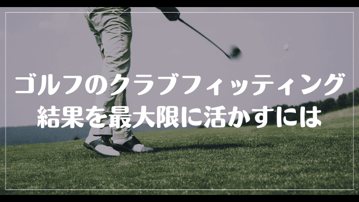 意味ないと言われるゴルフのクラブフィッティング結果を最大限に活かすには