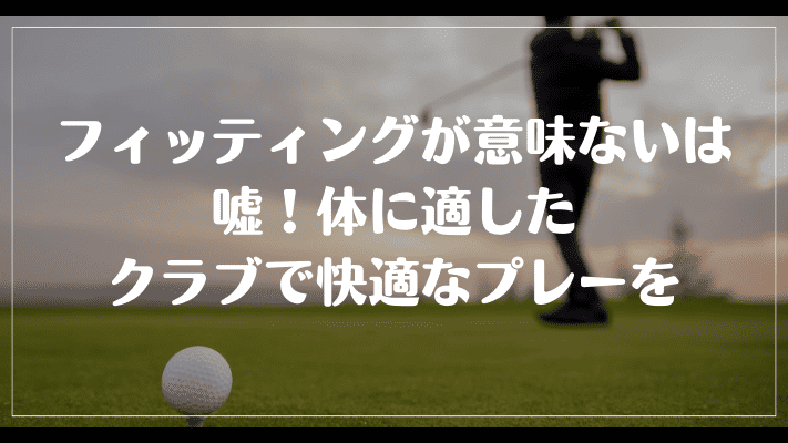 まとめ：ゴルフのフィッティングが意味ないは嘘！体に適したクラブで快適なプレーを